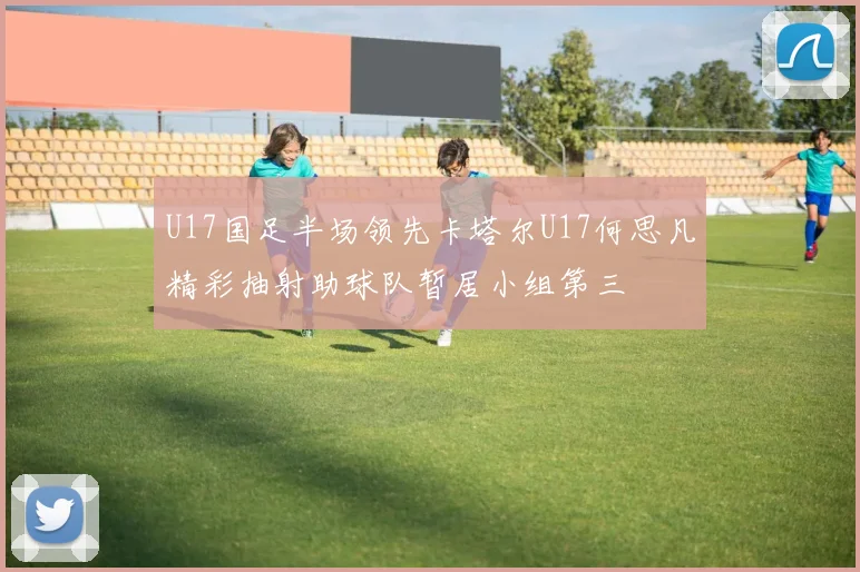U17国足半场领先卡塔尔U17何思凡精彩抽射助球队暂居小组第三