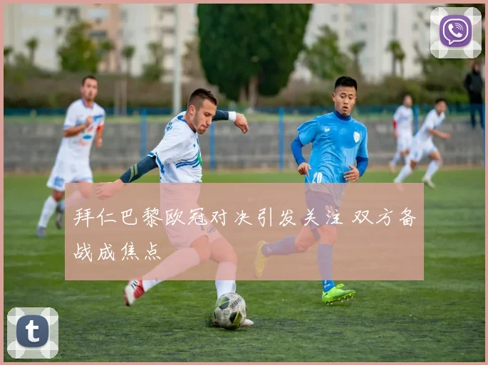 拜仁巴黎欧冠对决引发关注 双方备战成焦点