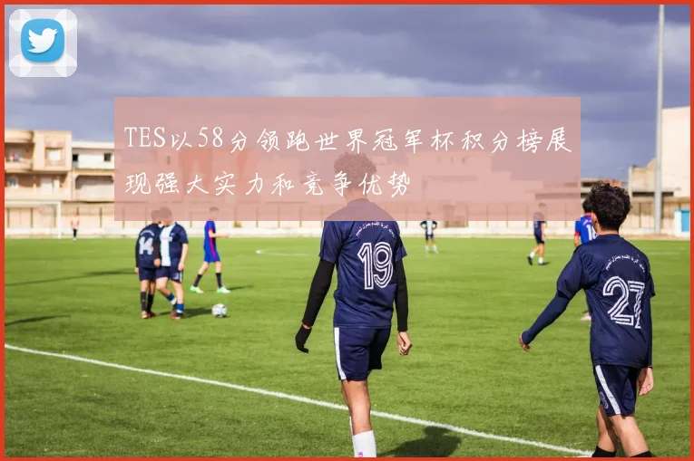 TES以58分领跑世界冠军杯积分榜展现强大实力和竞争优势