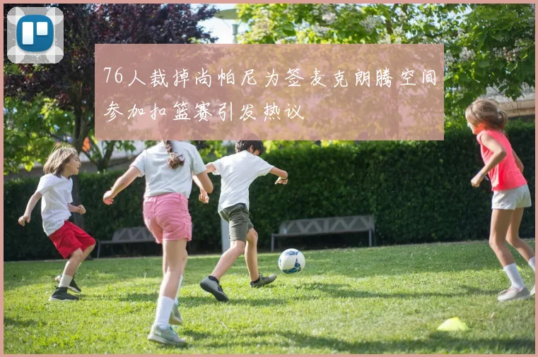 76人裁掉尚帕尼为签麦克朗腾空间参加扣篮赛引发热议