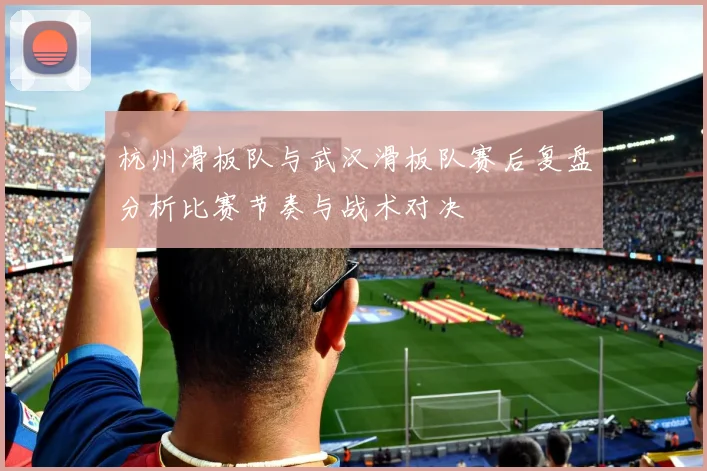 杭州滑板队与武汉滑板队赛后复盘分析比赛节奏与战术对决