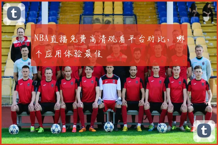 NBA直播免费高清观看平台对比，哪个应用体验最佳