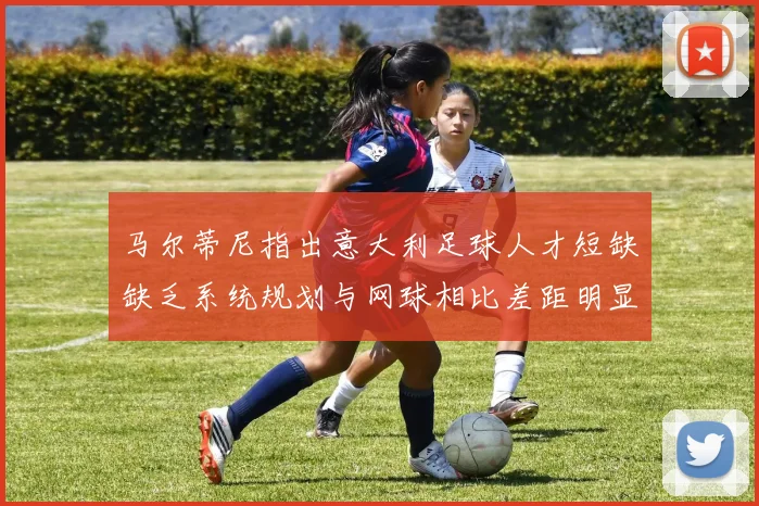 马尔蒂尼指出意大利足球人才短缺缺乏系统规划与网球相比差距明显