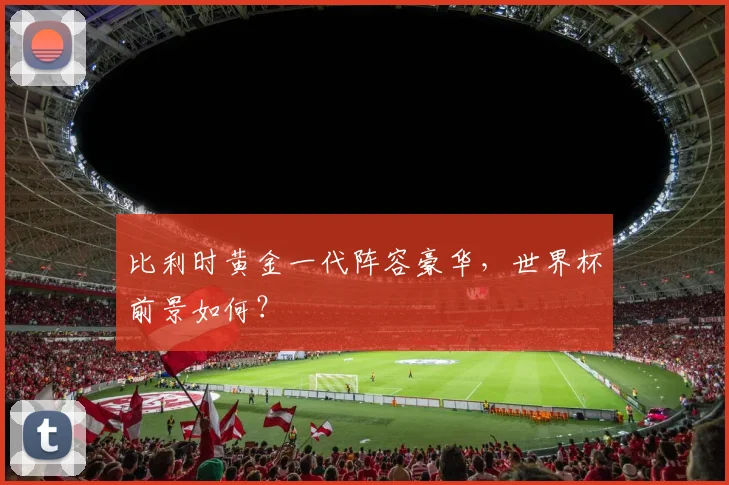 比利时黄金一代阵容豪华，世界杯前景如何？