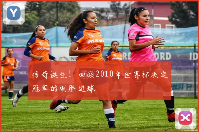 传奇诞生！回顾2010年世界杯决定冠军的制胜进球