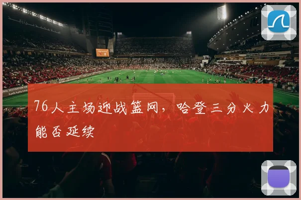 76人主场迎战篮网，哈登三分火力能否延续