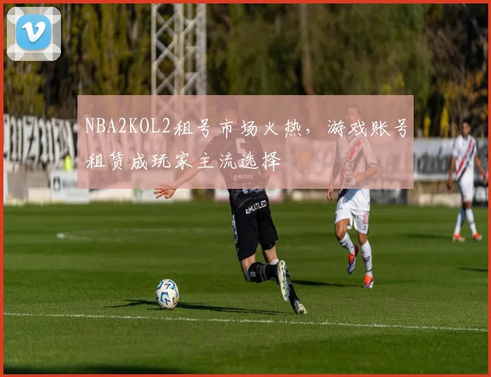 NBA2KOL2租号市场火热，游戏账号租赁成玩家主流选择